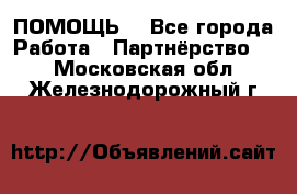 ПОМОЩЬ  - Все города Работа » Партнёрство   . Московская обл.,Железнодорожный г.